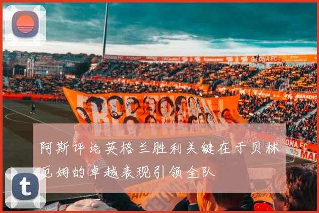 阿斯评论英格兰胜利关键在于贝林厄姆的卓越表现引领全队