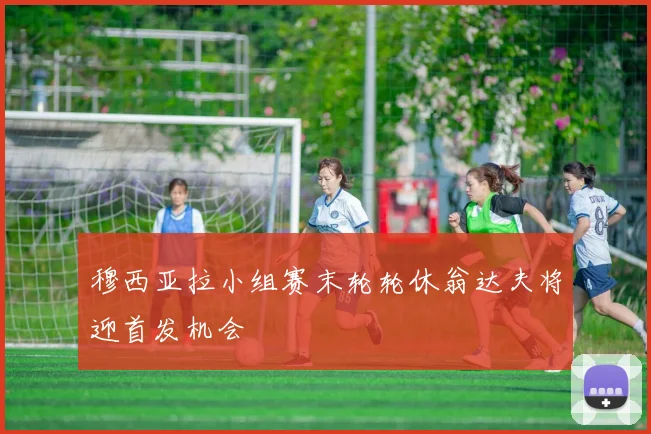 穆西亚拉小组赛末轮轮休翁达夫将迎首发机会