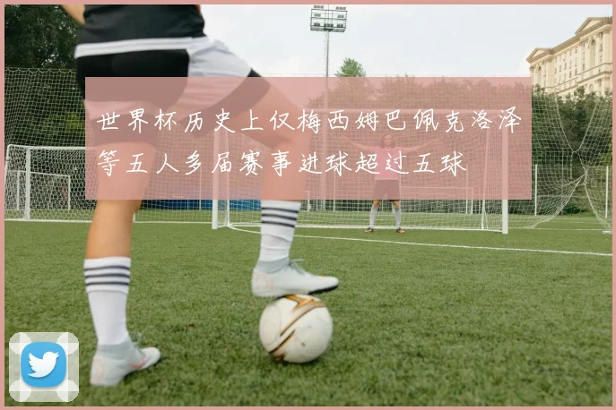 世界杯历史上仅梅西姆巴佩克洛泽等五人多届赛事进球超过五球
