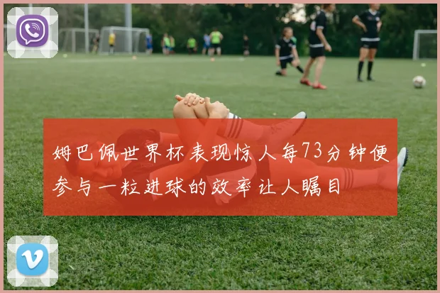 姆巴佩世界杯表现惊人每73分钟便参与一粒进球的效率让人瞩目