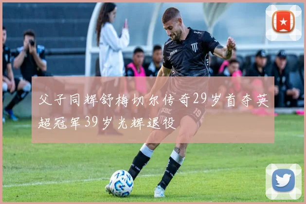 父子同辉舒梅切尔传奇29岁首夺英超冠军39岁光辉退役