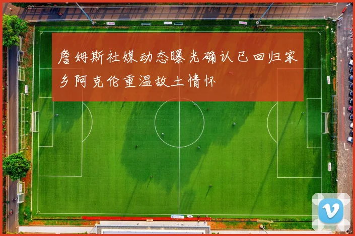 詹姆斯社媒动态曝光确认已回归家乡阿克伦重温故土情怀