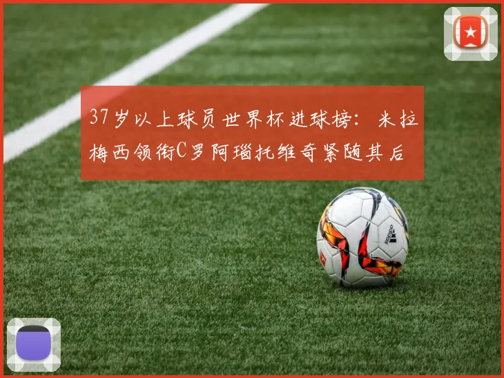 37岁以上球员世界杯进球榜：米拉梅西领衔C罗阿瑙托维奇紧随其后