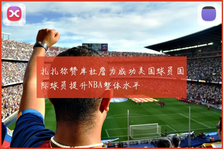 扎扎称赞库杜詹为成功美国球员国际球员提升NBA整体水平