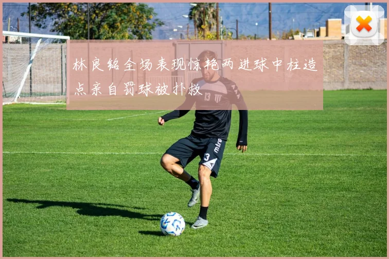 林良铭全场表现惊艳两进球中柱造点亲自罚球被扑救