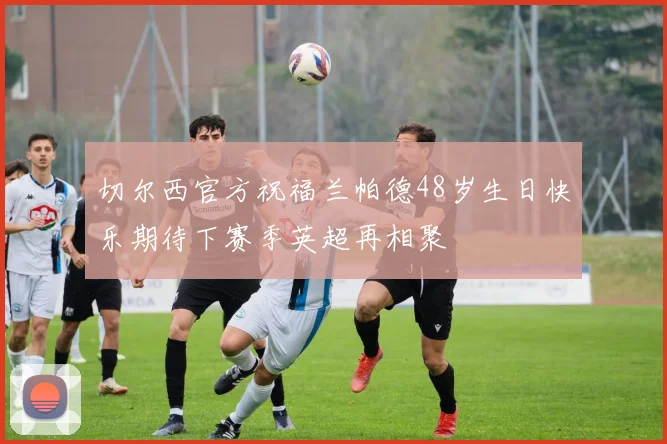 切尔西官方祝福兰帕德48岁生日快乐期待下赛季英超再相聚