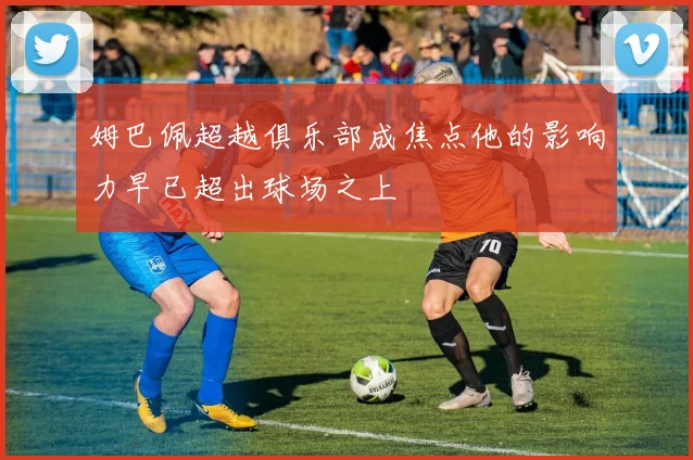 姆巴佩超越俱乐部成焦点他的影响力早已超出球场之上