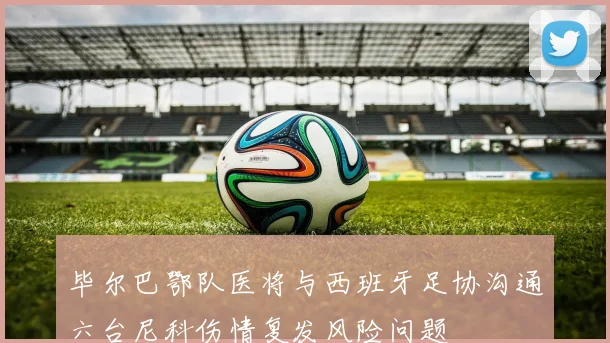 毕尔巴鄂队医将与西班牙足协沟通六台尼科伤情复发风险问题
