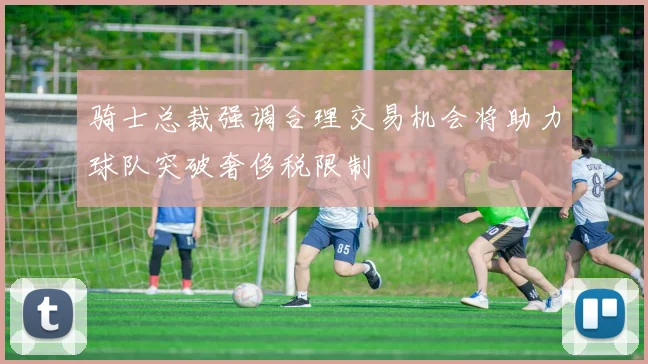 骑士总裁强调合理交易机会将助力球队突破奢侈税限制