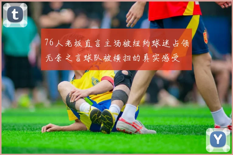 76人老板直言主场被纽约球迷占领无奈之言球队被横扫的真实感受