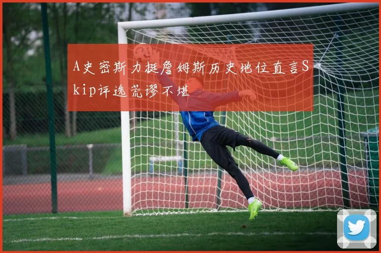 A史密斯力挺詹姆斯历史地位直言Skip评选荒谬不堪