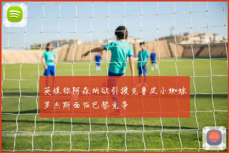 英媒称阿森纳欲引援克鲁皮小蜘蛛罗杰斯面临巴黎竞争