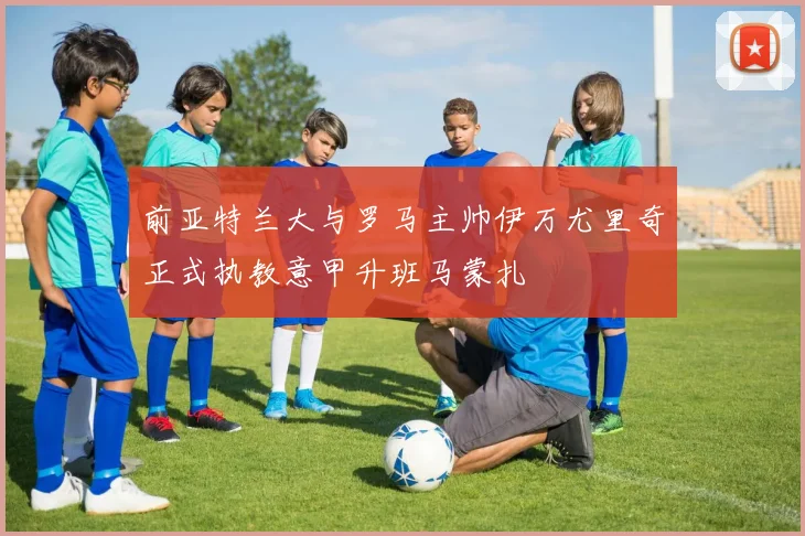 前亚特兰大与罗马主帅伊万尤里奇正式执教意甲升班马蒙扎