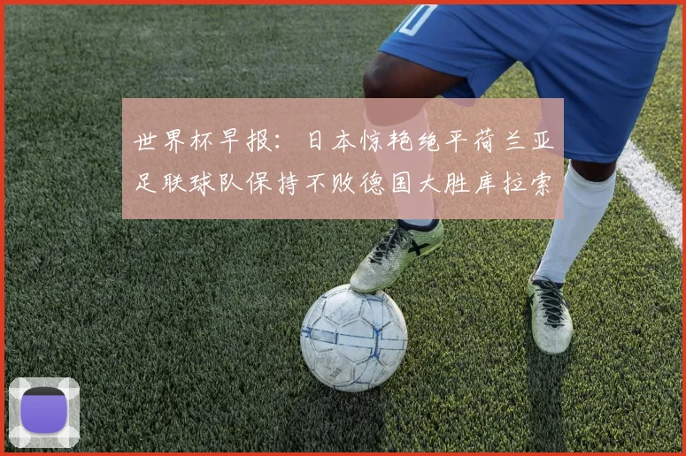 世界杯早报：日本惊艳绝平荷兰亚足联球队保持不败德国大胜库拉索