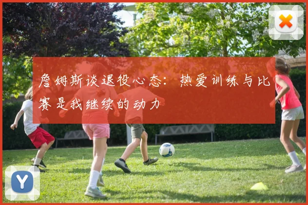 詹姆斯谈退役心态：热爱训练与比赛是我继续的动力