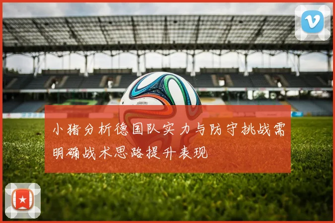 小猪分析德国队实力与防守挑战需明确战术思路提升表现
