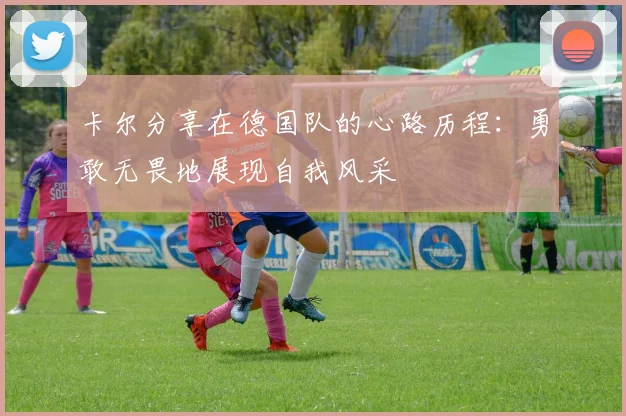 卡尔分享在德国队的心路历程：勇敢无畏地展现自我风采